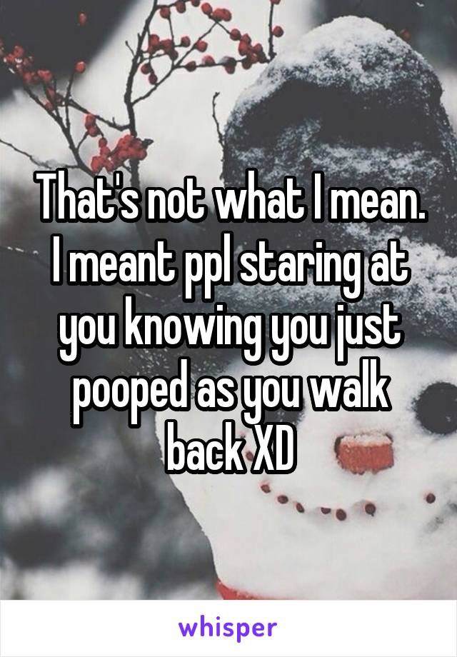 That's not what I mean. I meant ppl staring at you knowing you just pooped as you walk back XD