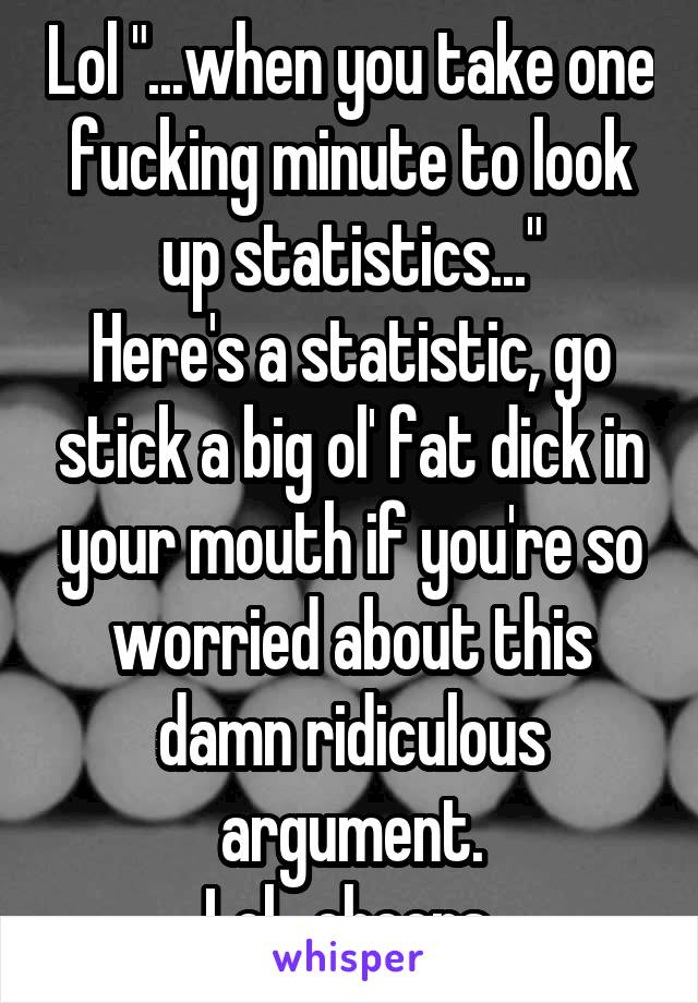 Lol "...when you take one fucking minute to look up statistics..."
Here's a statistic, go stick a big ol' fat dick in your mouth if you're so worried about this damn ridiculous argument.
Lol , cheers.