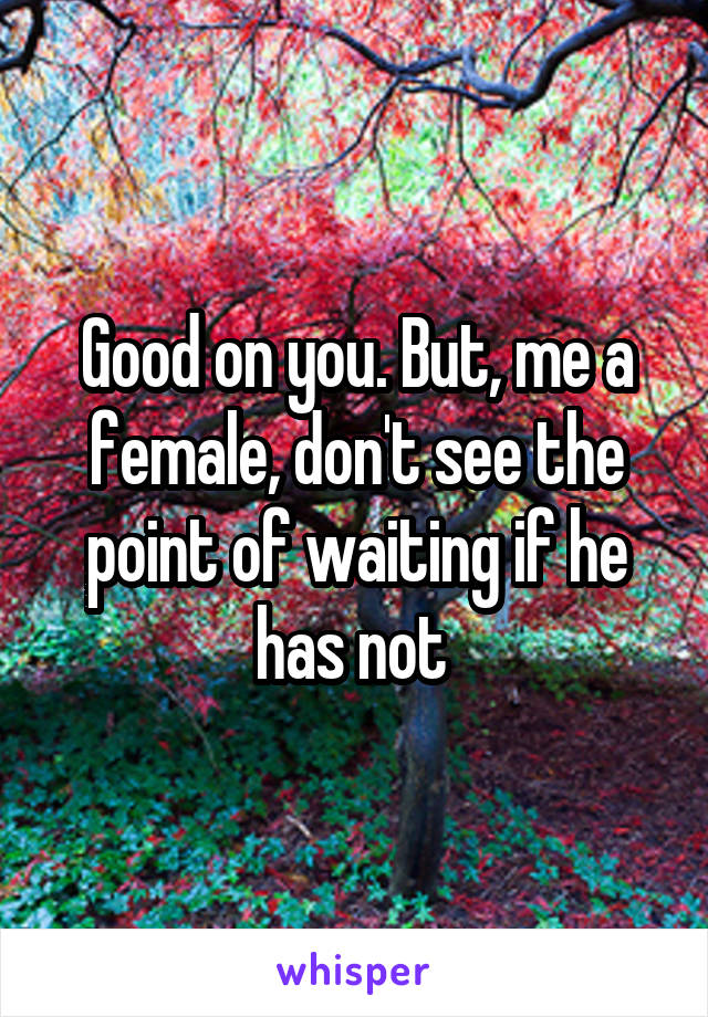 Good on you. But, me a female, don't see the point of waiting if he has not 