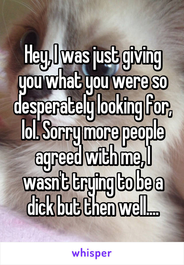 Hey, I was just giving you what you were so desperately looking for, lol. Sorry more people agreed with me, I wasn't trying to be a dick but then well....