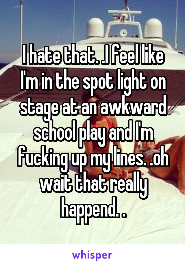 I hate that. .I feel like I'm in the spot light on stage at an awkward school play and I'm fucking up my lines. .oh wait that really happend. .