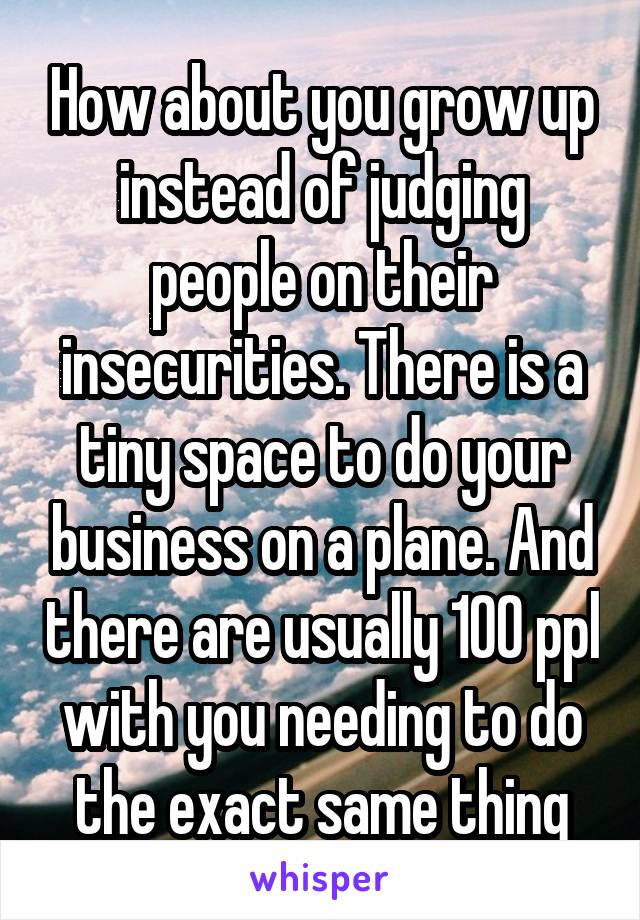 How about you grow up instead of judging people on their insecurities. There is a tiny space to do your business on a plane. And there are usually 100 ppl with you needing to do the exact same thing