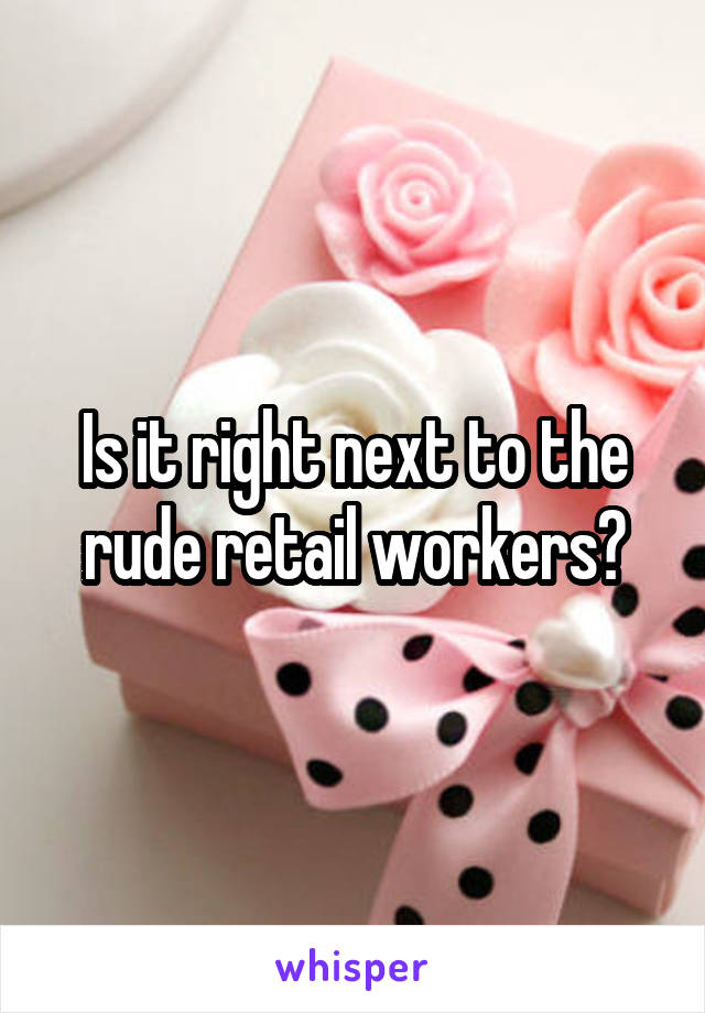 Is it right next to the rude retail workers?