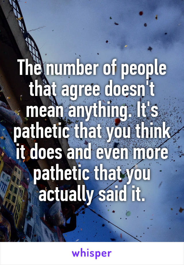 The number of people that agree doesn't mean anything. It's pathetic that you think it does and even more pathetic that you actually said it.