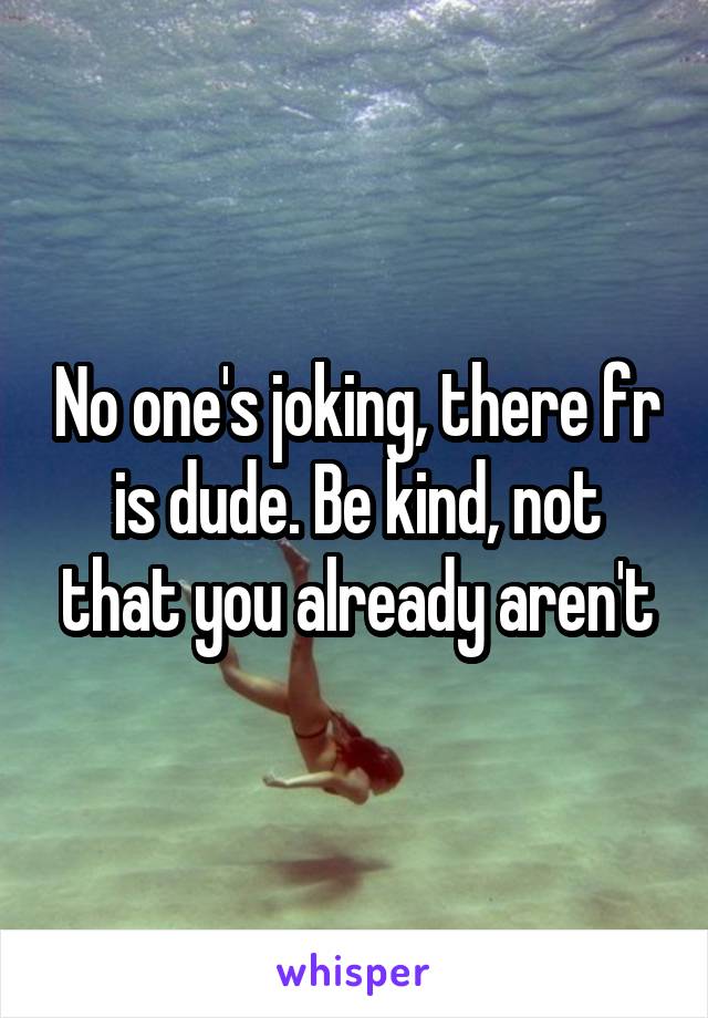 No one's joking, there fr is dude. Be kind, not that you already aren't