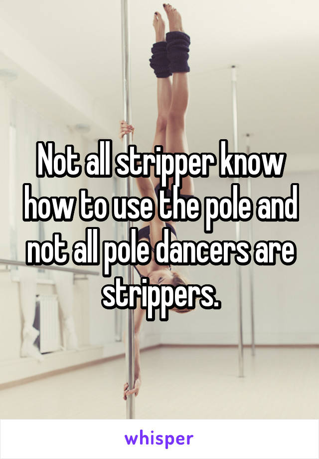Not all stripper know how to use the pole and not all pole dancers are strippers.