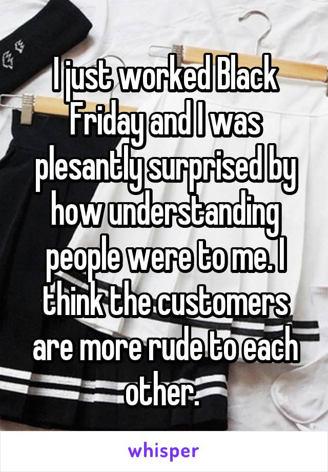 I just worked Black Friday and I was plesantly surprised by how understanding people were to me. I think the customers are more rude to each other. 