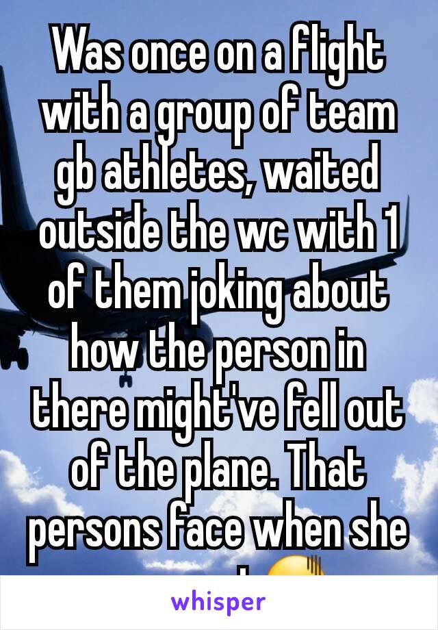 Was once on a flight with a group of team gb athletes, waited outside the wc with 1  of them joking about how the person in there might've fell out of the plane. That persons face when she came out😖