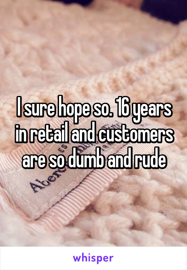 I sure hope so. 16 years in retail and customers are so dumb and rude