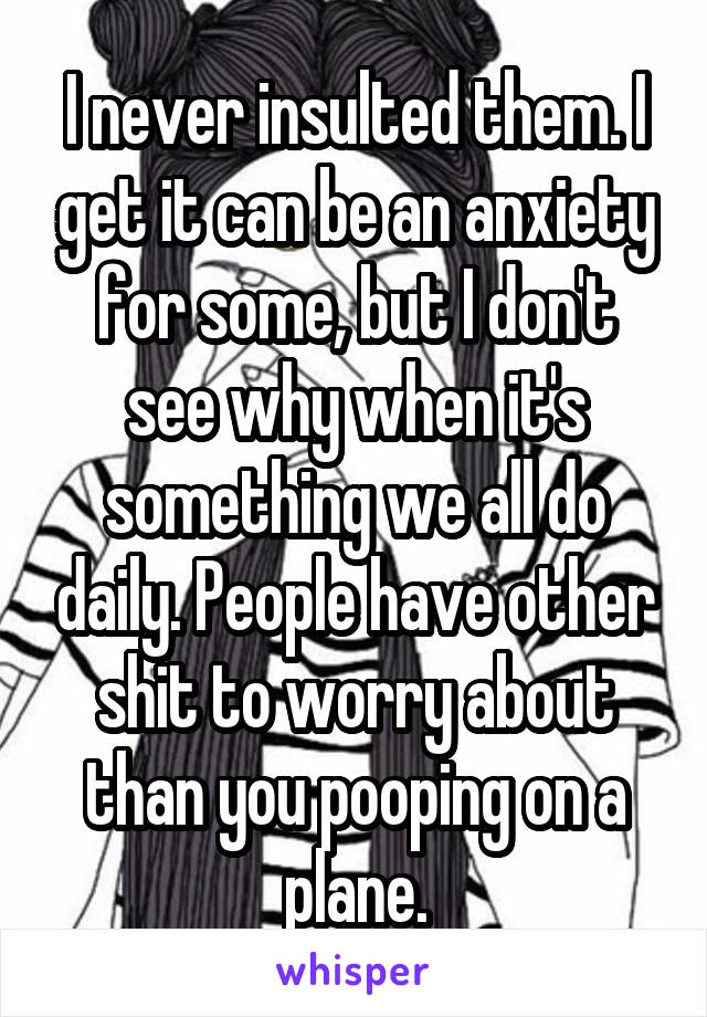 I never insulted them. I get it can be an anxiety for some, but I don't see why when it's something we all do daily. People have other shit to worry about than you pooping on a plane.