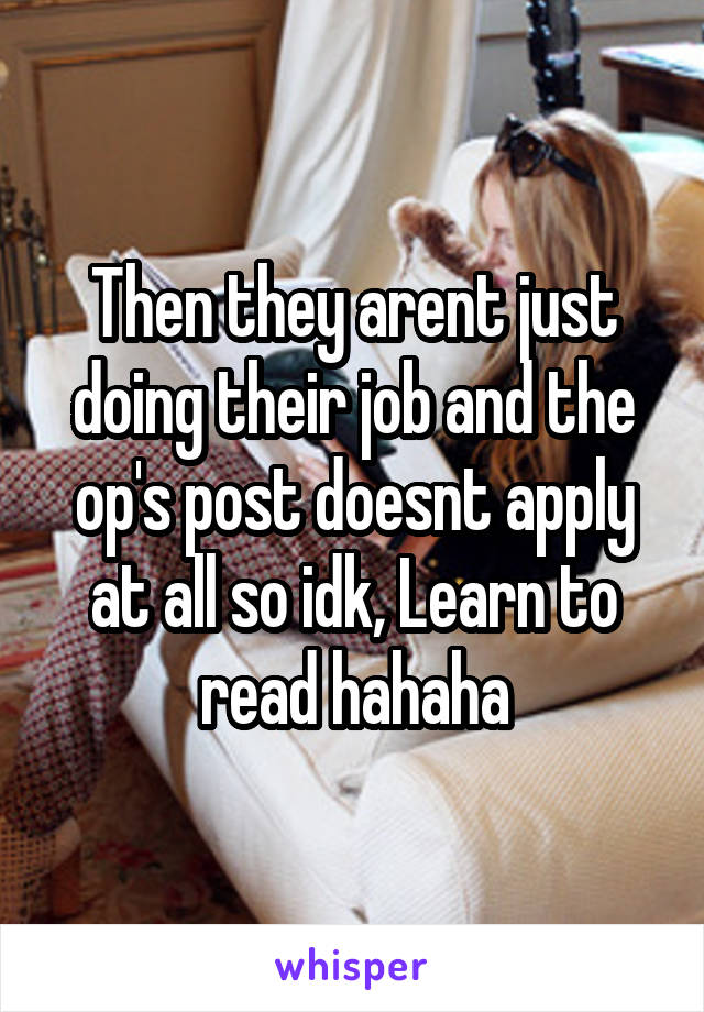 Then they arent just doing their job and the op's post doesnt apply at all so idk, Learn to read hahaha