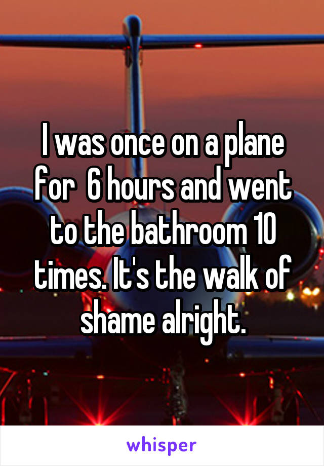 I was once on a plane for  6 hours and went to the bathroom 10 times. It's the walk of shame alright.