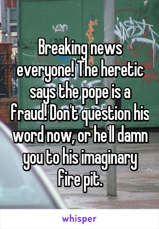 Breaking news everyone! The heretic says the pope is a fraud! Don't question his word now, or he'll damn you to his imaginary fire pit.