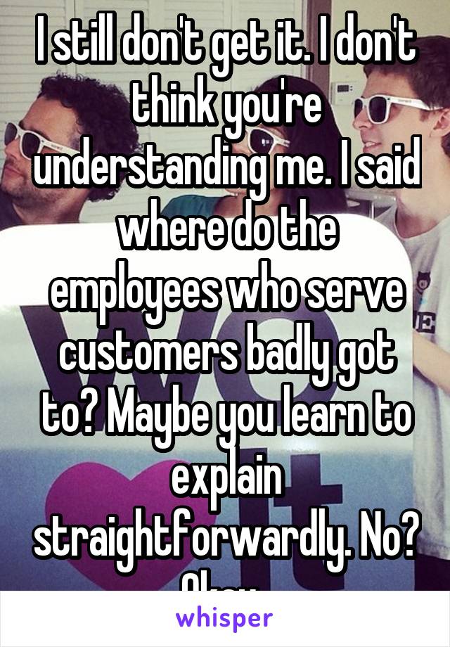 I still don't get it. I don't think you're understanding me. I said where do the employees who serve customers badly got to? Maybe you learn to explain straightforwardly. No? Okay. 