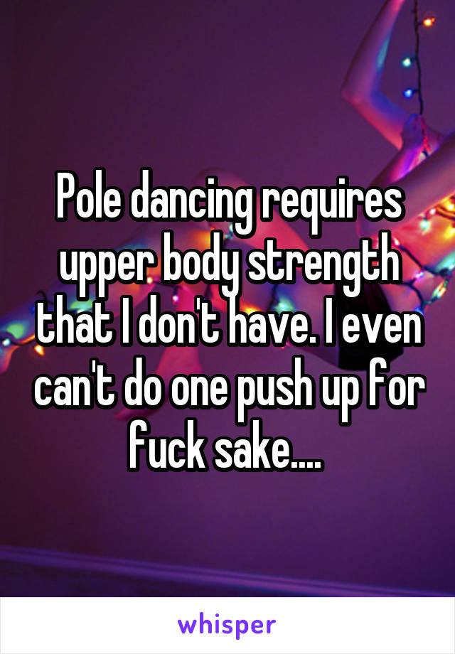 Pole dancing requires upper body strength that I don't have. I even can't do one push up for fuck sake.... 