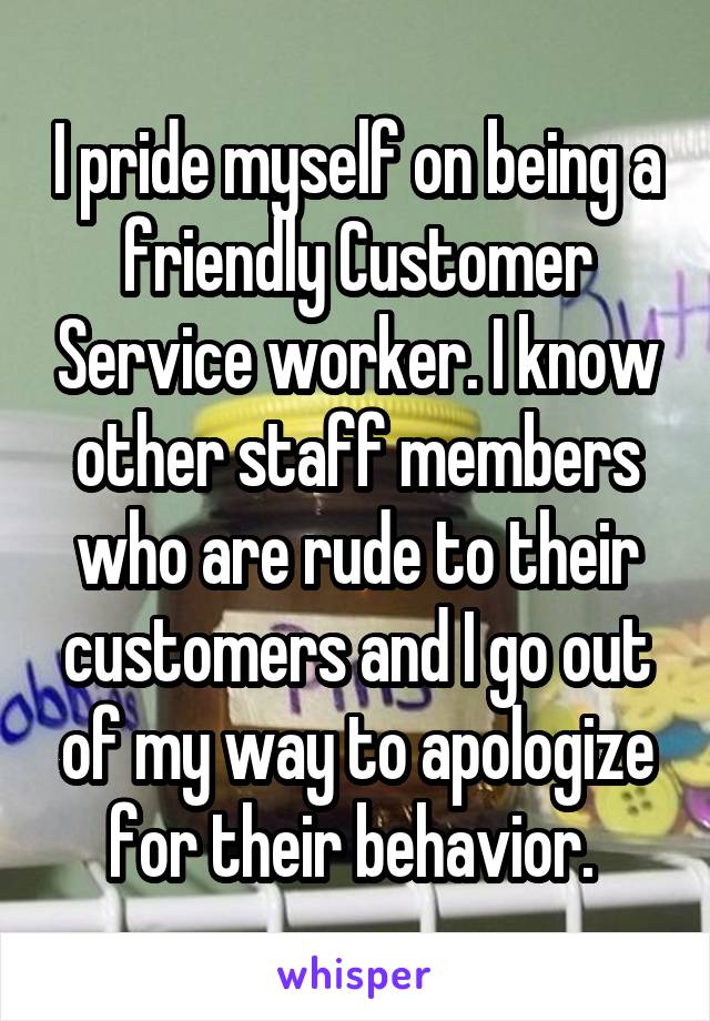 I pride myself on being a friendly Customer Service worker. I know other staff members who are rude to their customers and I go out of my way to apologize for their behavior. 