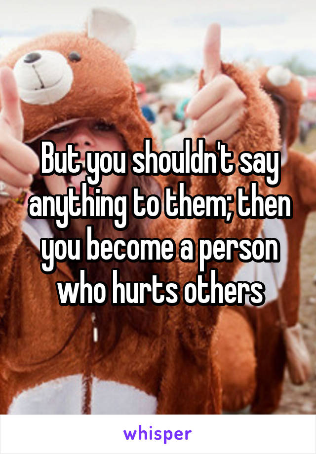 But you shouldn't say anything to them; then you become a person who hurts others