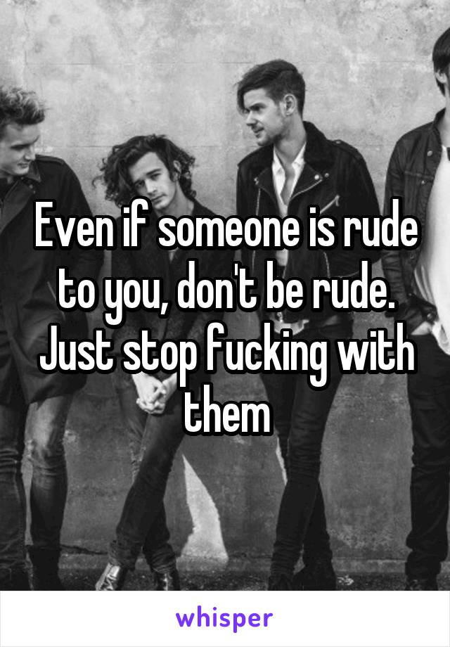 Even if someone is rude to you, don't be rude. Just stop fucking with them