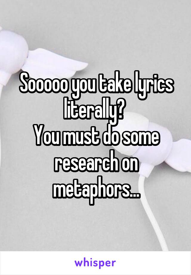 Sooooo you take lyrics literally? 
You must do some research on metaphors...