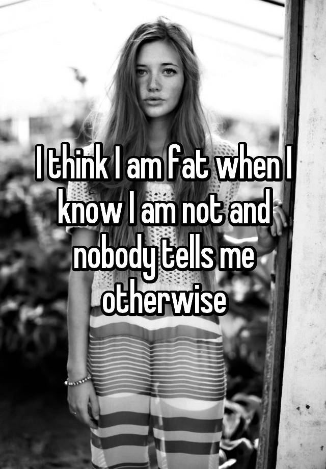 i-think-i-am-fat-when-i-know-i-am-not-and-nobody-tells-me-otherwise