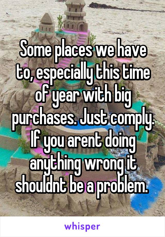 Some places we have to, especially this time of year with big purchases. Just comply. If you arent doing anything wrong it shouldnt be a problem. 