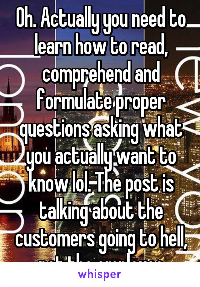 Oh. Actually you need to learn how to read, comprehend and formulate proper questions asking what you actually want to know lol. The post is talking about the customers going to hell, not the employee