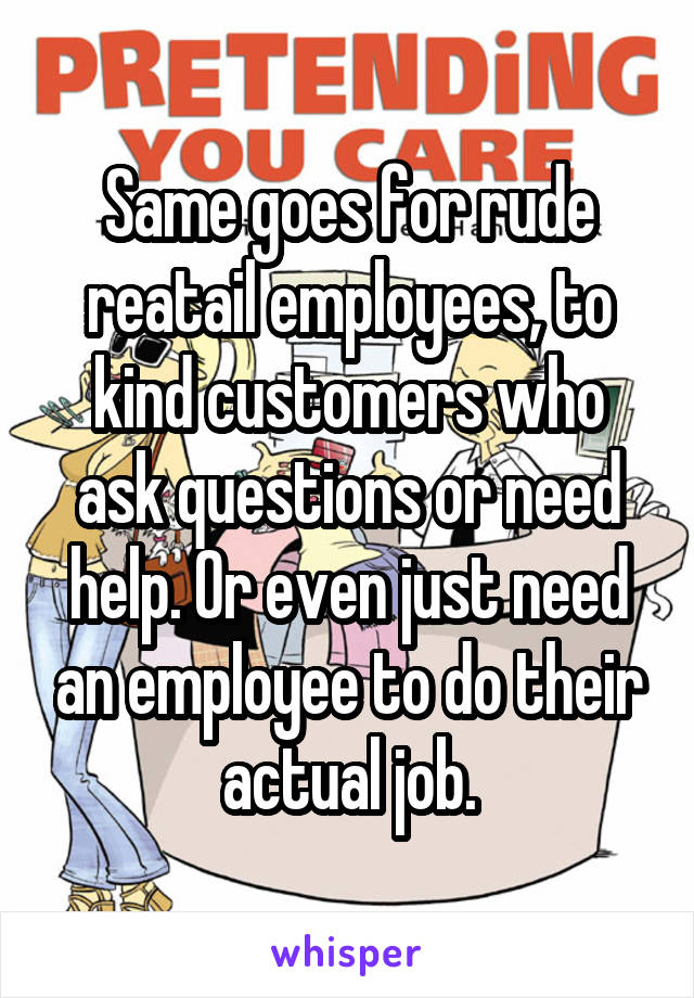 Same goes for rude reatail employees, to kind customers who ask questions or need help. Or even just need an employee to do their actual job.