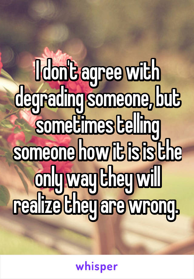 I don't agree with degrading someone, but sometimes telling someone how it is is the only way they will realize they are wrong. 