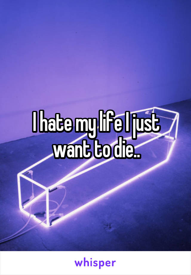 I hate my life I just want to die..