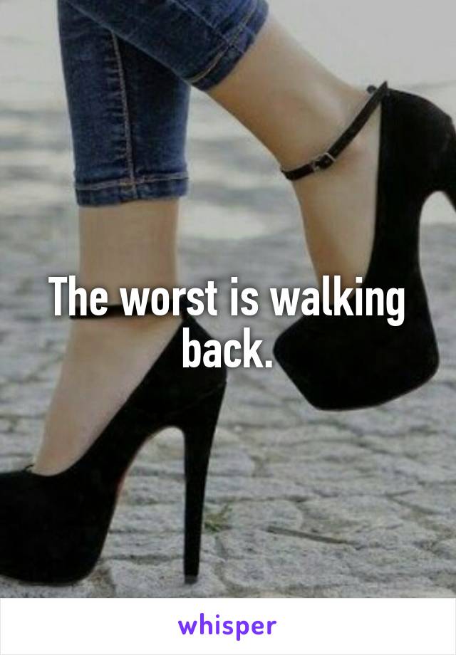 The worst is walking back.