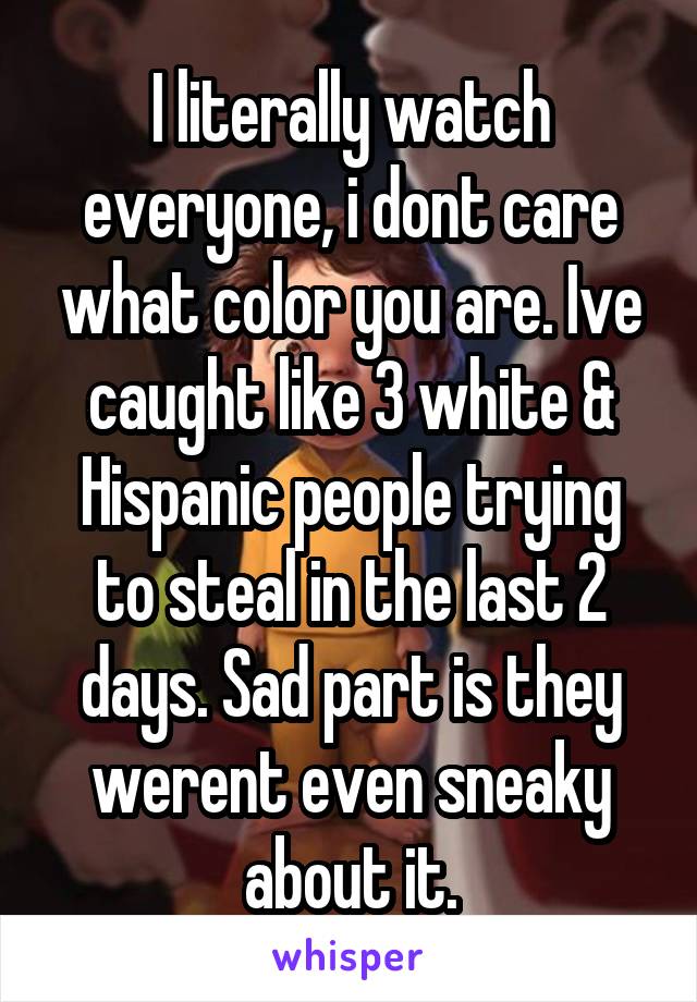 I literally watch everyone, i dont care what color you are. Ive caught like 3 white & Hispanic people trying to steal in the last 2 days. Sad part is they werent even sneaky about it.