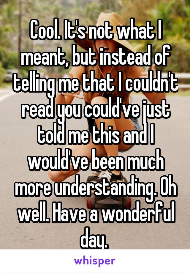 Cool. It's not what I meant, but instead of telling me that I couldn't read you could've just told me this and I would've been much more understanding. Oh well. Have a wonderful day. 