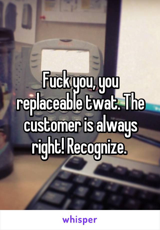 Fuck you, you replaceable twat. The customer is always right! Recognize. 