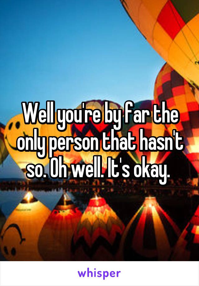 Well you're by far the only person that hasn't so. Oh well. It's okay. 