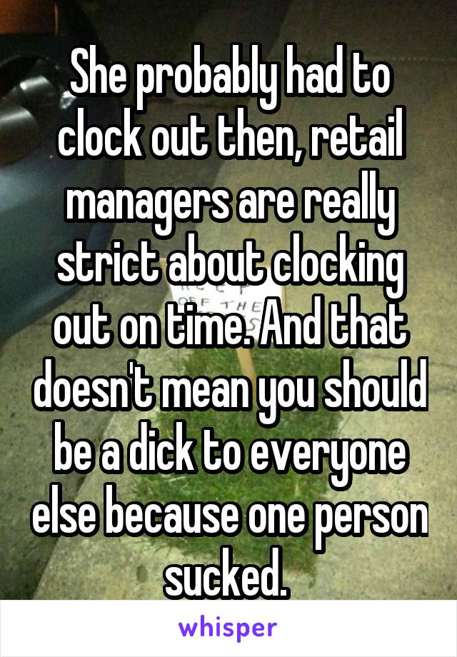 She probably had to clock out then, retail managers are really strict about clocking out on time. And that doesn't mean you should be a dick to everyone else because one person sucked. 