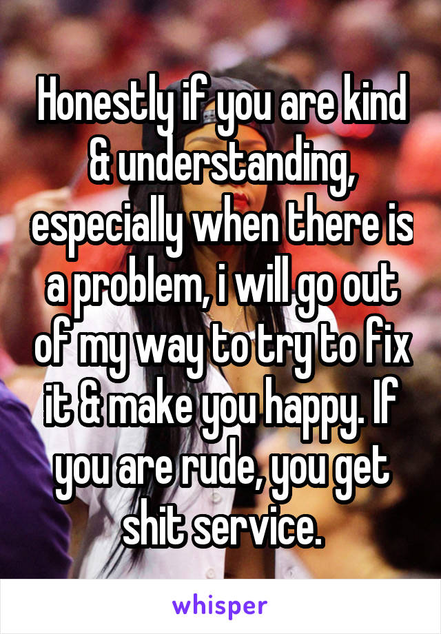 Honestly if you are kind & understanding, especially when there is a problem, i will go out of my way to try to fix it & make you happy. If you are rude, you get shit service.