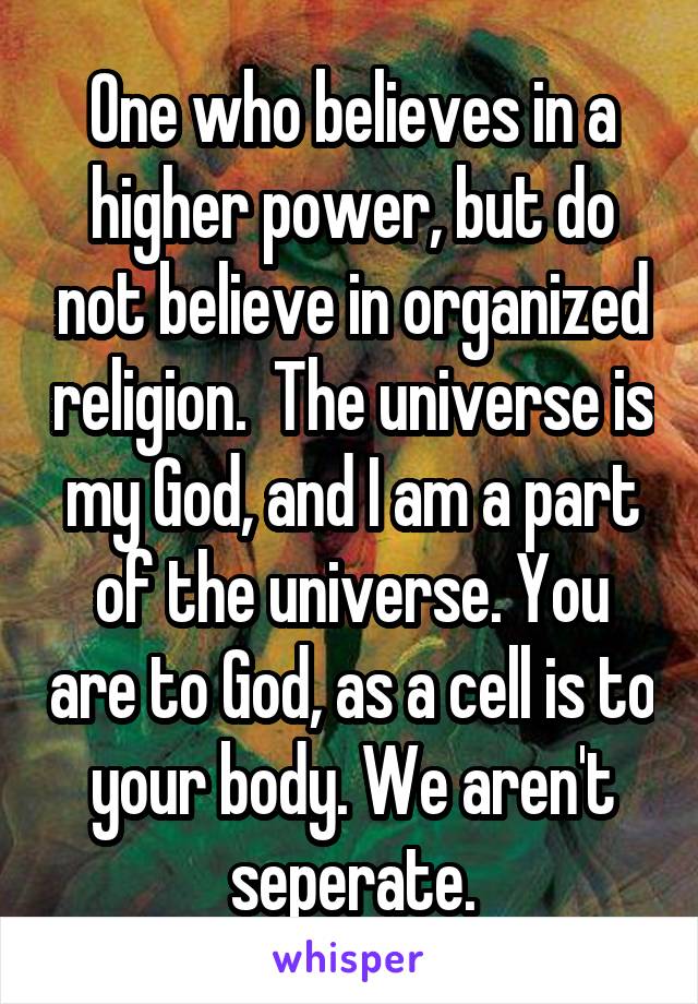 One who believes in a higher power, but do not believe in organized religion.  The universe is my God, and I am a part of the universe. You are to God, as a cell is to your body. We aren't seperate.