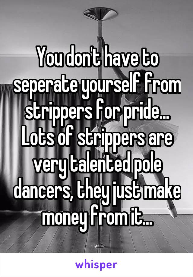 You don't have to seperate yourself from strippers for pride... Lots of strippers are very talented pole dancers, they just make money from it...