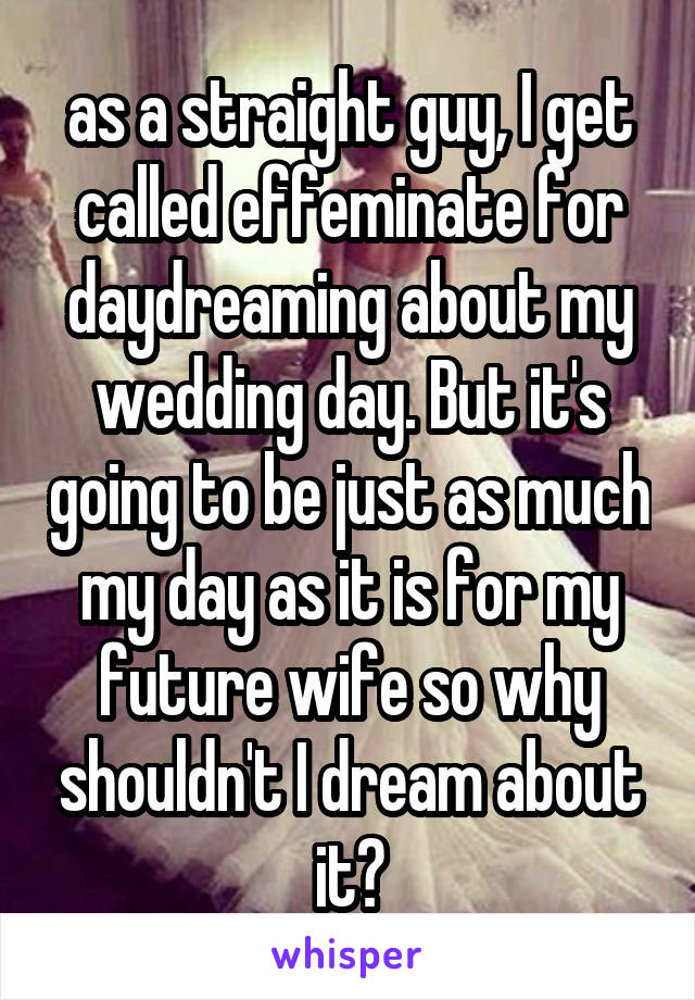 as a straight guy, I get called effeminate for daydreaming about my wedding day. But it's going to be just as much my day as it is for my future wife so why shouldn't I dream about it?