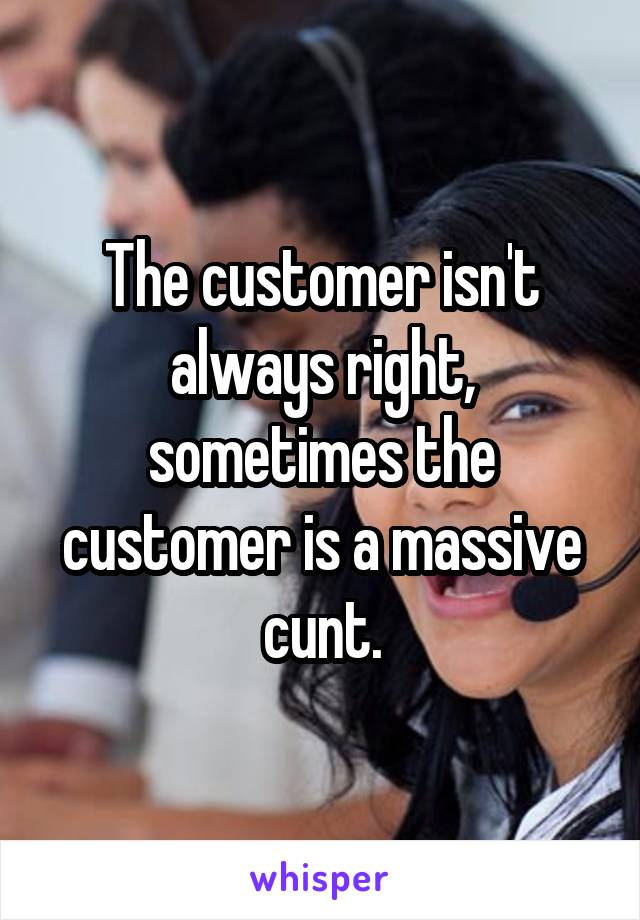 The customer isn't always right, sometimes the customer is a massive cunt.