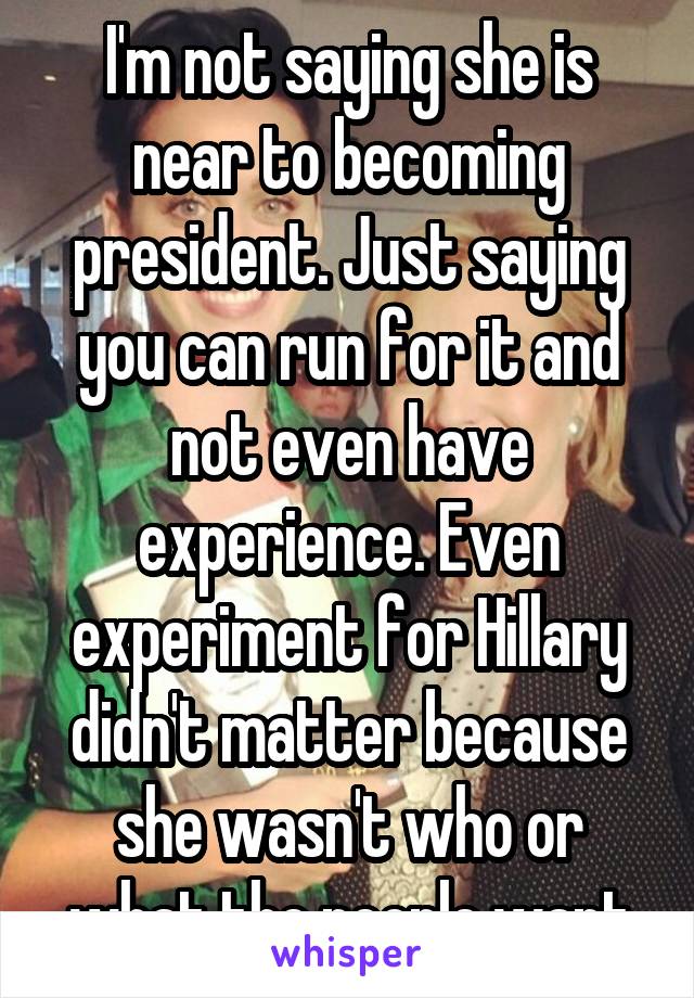 I'm not saying she is near to becoming president. Just saying you can run for it and not even have experience. Even experiment for Hillary didn't matter because she wasn't who or what the people want