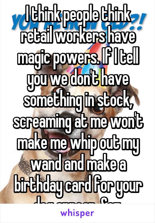 I think people think retail workers have magic powers. If I tell you we don't have something in stock, screaming at me won't make me whip out my wand and make a birthday card for your dog appear. Soz.