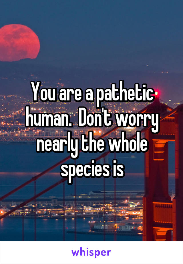You are a pathetic human.  Don't worry nearly the whole species is