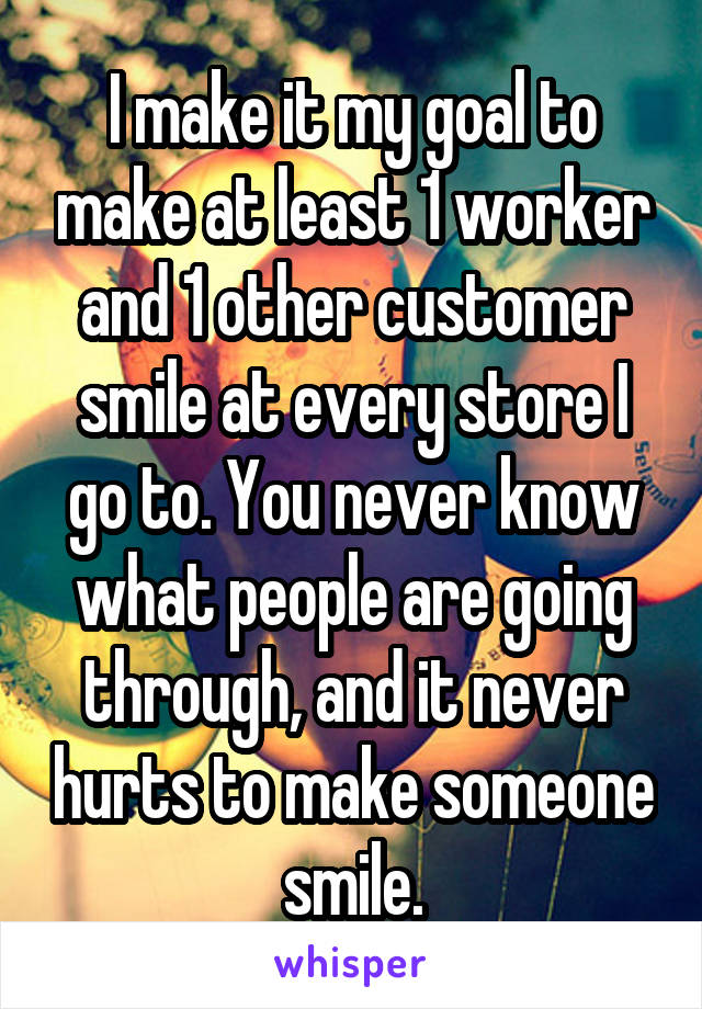 I make it my goal to make at least 1 worker and 1 other customer smile at every store I go to. You never know what people are going through, and it never hurts to make someone smile.