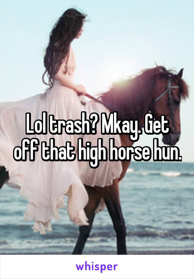 Lol trash? Mkay. Get off that high horse hun.