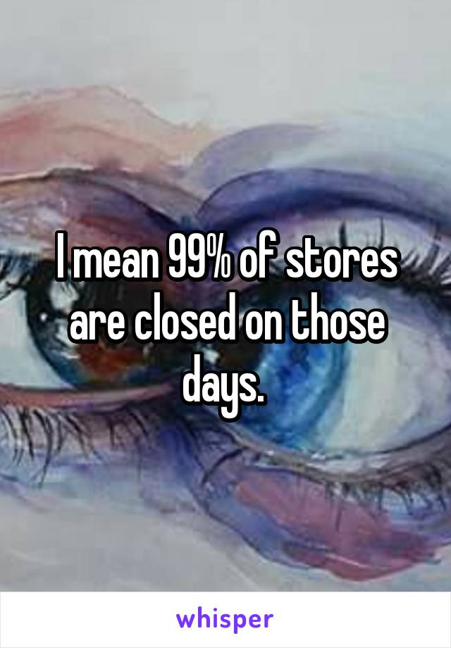 I mean 99% of stores are closed on those days. 