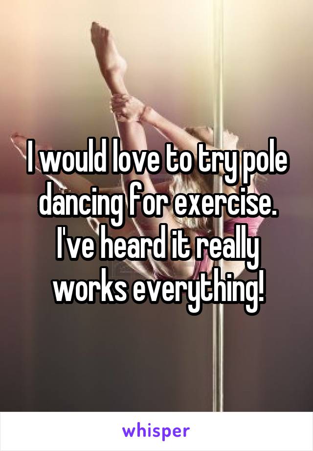 I would love to try pole dancing for exercise. I've heard it really works everything!