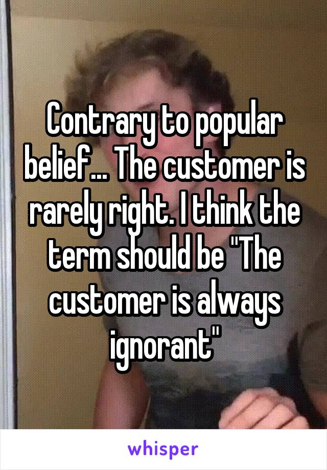 Contrary to popular belief... The customer is rarely right. I think the term should be "The customer is always ignorant"