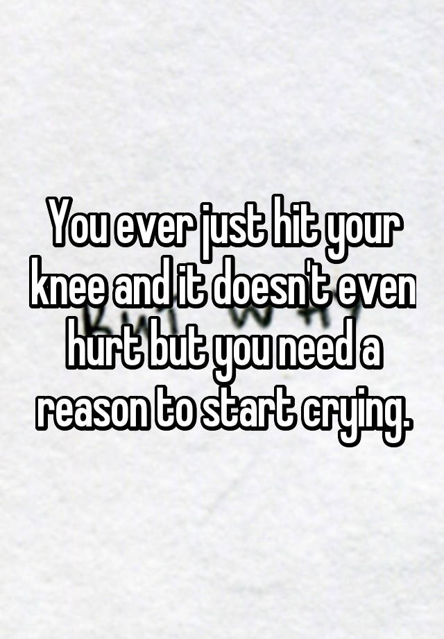 you-ever-just-hit-your-knee-and-it-doesn-t-even-hurt-but-you-need-a-reason-to-start-crying