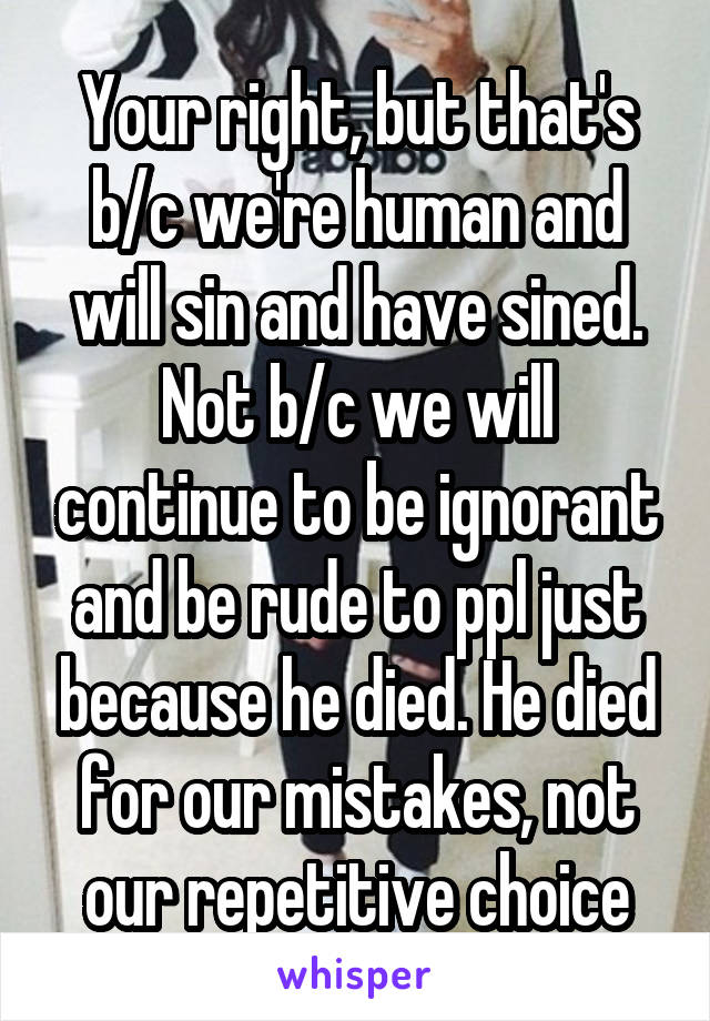 Your right, but that's b/c we're human and will sin and have sined. Not b/c we will continue to be ignorant and be rude to ppl just because he died. He died for our mistakes, not our repetitive choice